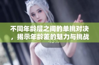 不同年龄层之间的单挑对决，揭示年龄差的魅力与挑战
