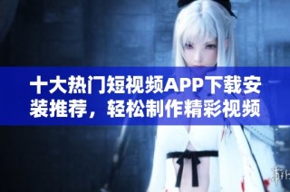 十大热门短视频APP下载安装推荐，轻松制作精彩视频
