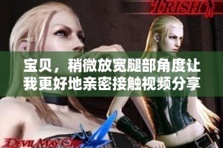 宝贝，稍微放宽腿部角度让我更好地亲密接触视频分享