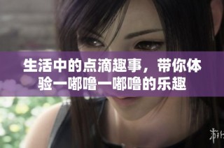 生活中的点滴趣事，带你体验一嘟噜一嘟噜的乐趣