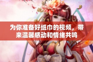 为你准备好纸巾的视频，带来温馨感动和情绪共鸣