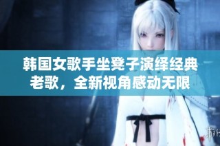 韩国女歌手坐凳子演绎经典老歌，全新视角感动无限