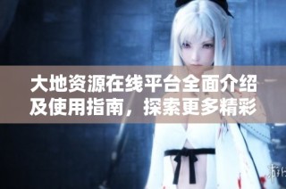 大地资源在线平台全面介绍及使用指南，探索更多精彩内容