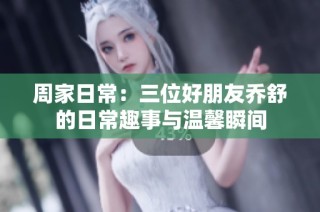 周家日常：三位好朋友乔舒的日常趣事与温馨瞬间