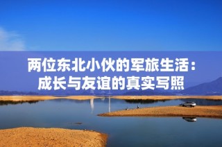 两位东北小伙的军旅生活：成长与友谊的真实写照
