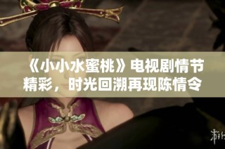 《小小水蜜桃》电视剧情节精彩，时光回溯再现陈情令传奇