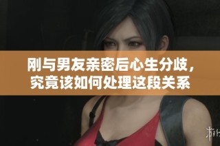 刚与男友亲密后心生分歧，究竟该如何处理这段关系