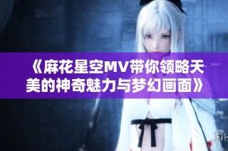 《麻花星空MV带你领略天美的神奇魅力与梦幻画面》