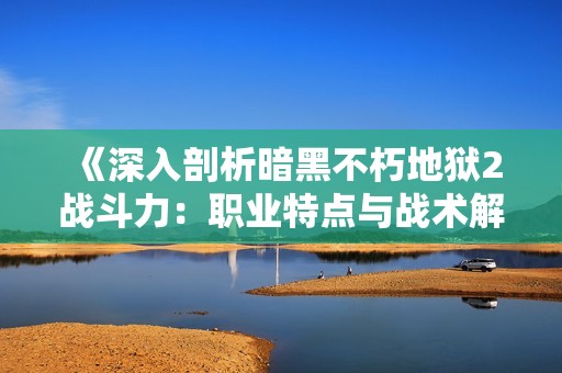 《深入剖析暗黑不朽地狱2战斗力：职业特点与战术解析》