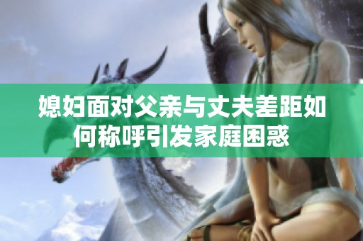 媳妇面对父亲与丈夫差距如何称呼引发家庭困惑