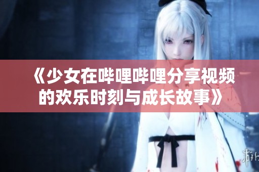 《少女在哔哩哔哩分享视频的欢乐时刻与成长故事》