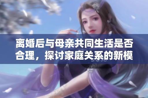 离婚后与母亲共同生活是否合理，探讨家庭关系的新模式