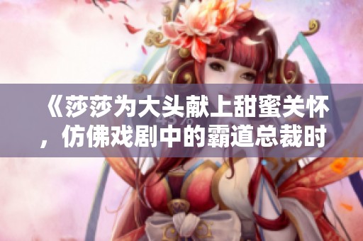 《莎莎为大头献上甜蜜关怀，仿佛戏剧中的霸道总裁时刻》