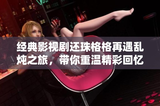 经典影视剧还珠格格再遇乱炖之旅，带你重温精彩回忆