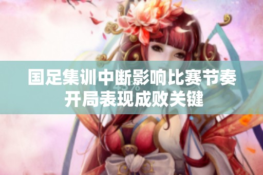 国足集训中断影响比赛节奏 开局表现成败关键