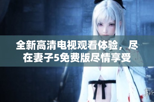 全新高清电视观看体验，尽在妻子5免费版尽情享受
