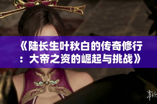 《陆长生叶秋白的传奇修行：大帝之资的崛起与挑战》