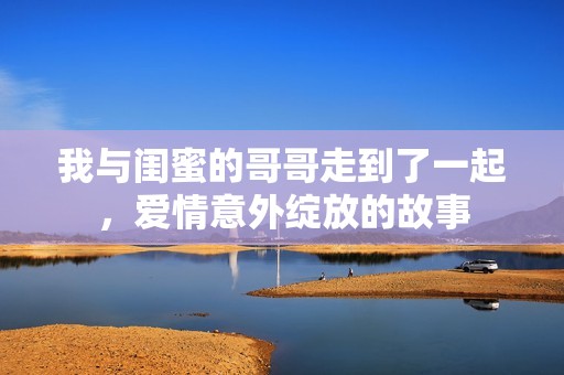 我与闺蜜的哥哥走到了一起，爱情意外绽放的故事