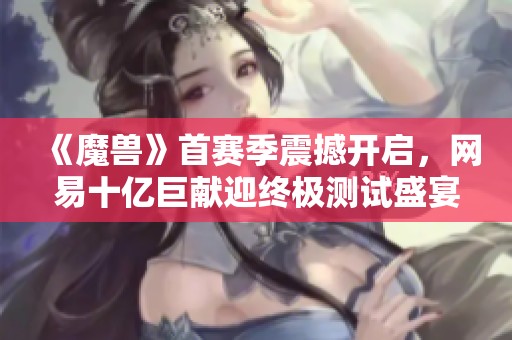 《魔兽》首赛季震撼开启，网易十亿巨献迎终极测试盛宴