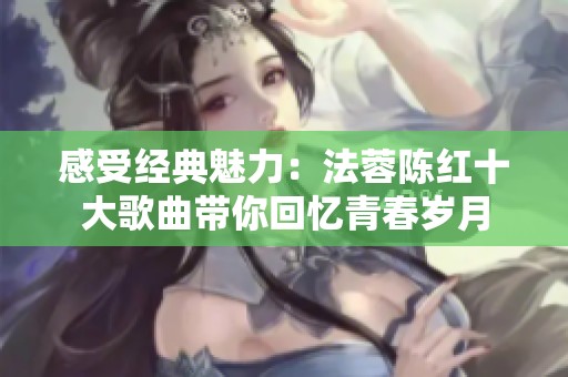 感受经典魅力：法蓉陈红十大歌曲带你回忆青春岁月