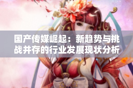 国产传媒崛起：新趋势与挑战并存的行业发展现状分析
