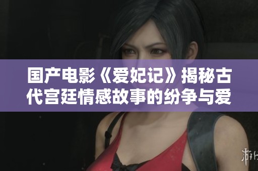 国产电影《爱妃记》揭秘古代宫廷情感故事的纷争与爱恋