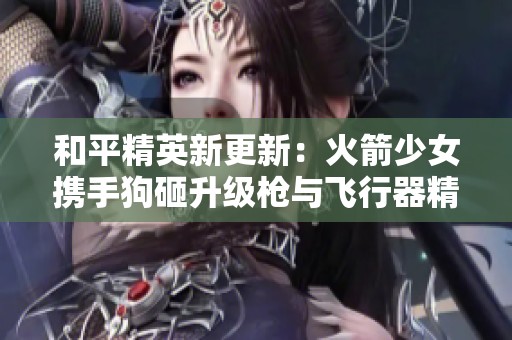 和平精英新更新：火箭少女携手狗砸升级枪与飞行器精彩亮相