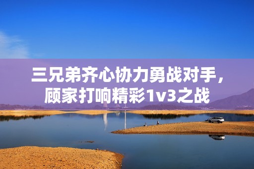 三兄弟齐心协力勇战对手，顾家打响精彩1v3之战