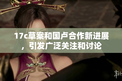17c草案和国卢合作新进展，引发广泛关注和讨论