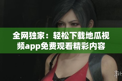 全网独家：轻松下载地瓜视频app免费观看精彩内容