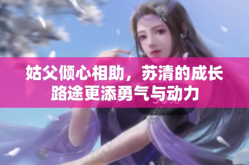 姑父倾心相助，苏清的成长路途更添勇气与动力
