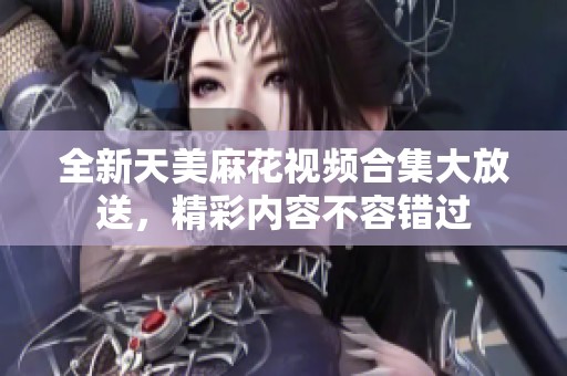 全新天美麻花视频合集大放送，精彩内容不容错过