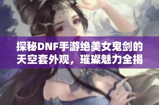 探秘DNF手游绝美女鬼剑的天空套外观，璀璨魅力全揭晓！