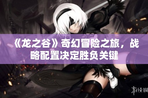 《龙之谷》奇幻冒险之旅，战略配置决定胜负关键
