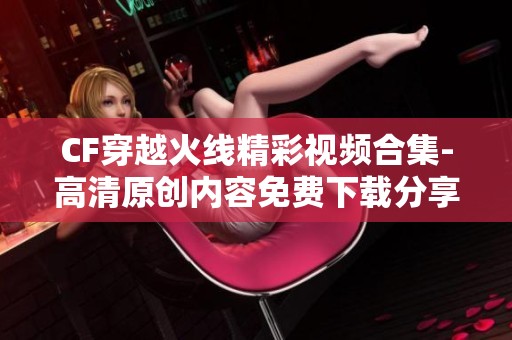 CF穿越火线精彩视频合集-高清原创内容免费下载分享