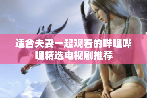适合夫妻一起观看的哔哩哔哩精选电视剧推荐