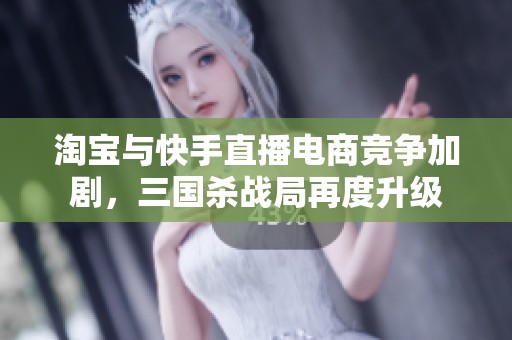 淘宝与快手直播电商竞争加剧，三国杀战局再度升级