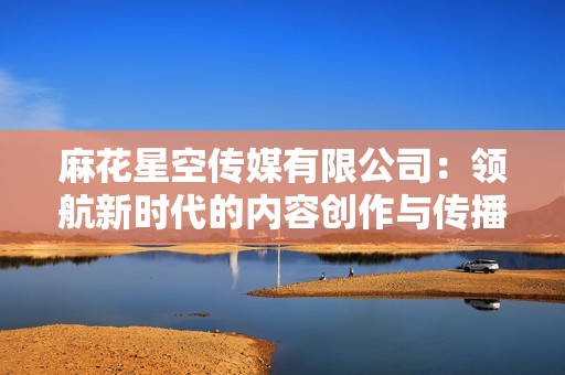 麻花星空传媒有限公司：领航新时代的内容创作与传播之路