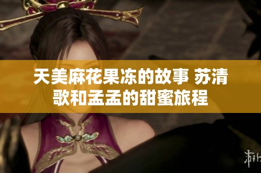 天美麻花果冻的故事 苏清歌和孟孟的甜蜜旅程