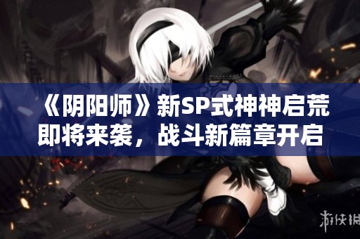 《阴阳师》新SP式神神启荒即将来袭，战斗新篇章开启！