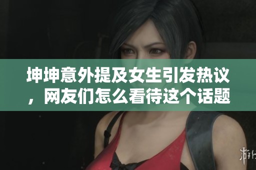 坤坤意外提及女生引发热议，网友们怎么看待这个话题
