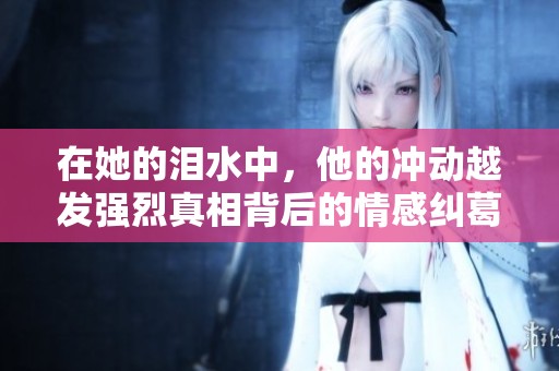 在她的泪水中，他的冲动越发强烈真相背后的情感纠葛