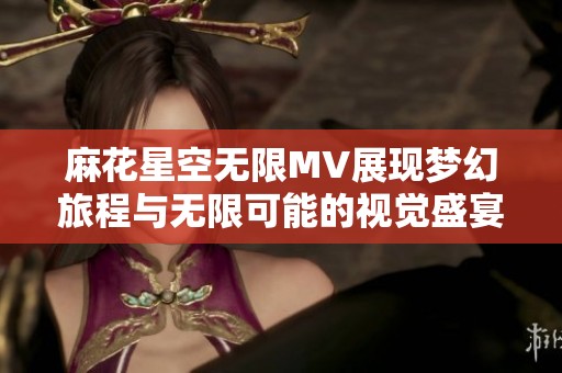 麻花星空无限MV展现梦幻旅程与无限可能的视觉盛宴
