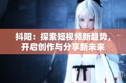 抖阳：探索短视频新趋势，开启创作与分享新未来