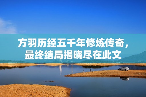 方羽历经五千年修炼传奇，最终结局揭晓尽在此文