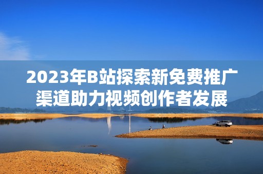 2023年B站探索新免费推广渠道助力视频创作者发展