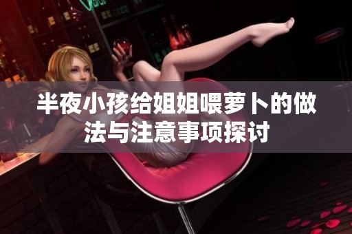 半夜小孩给姐姐喂萝卜的做法与注意事项探讨