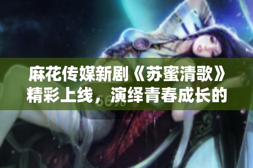 麻花传媒新剧《苏蜜清歌》精彩上线，演绎青春成长的动人故事