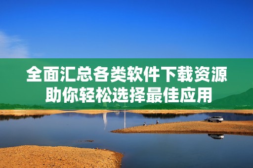全面汇总各类软件下载资源 助你轻松选择最佳应用