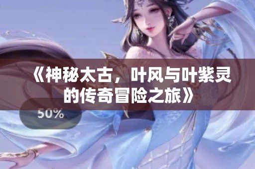 《神秘太古，叶风与叶紫灵的传奇冒险之旅》